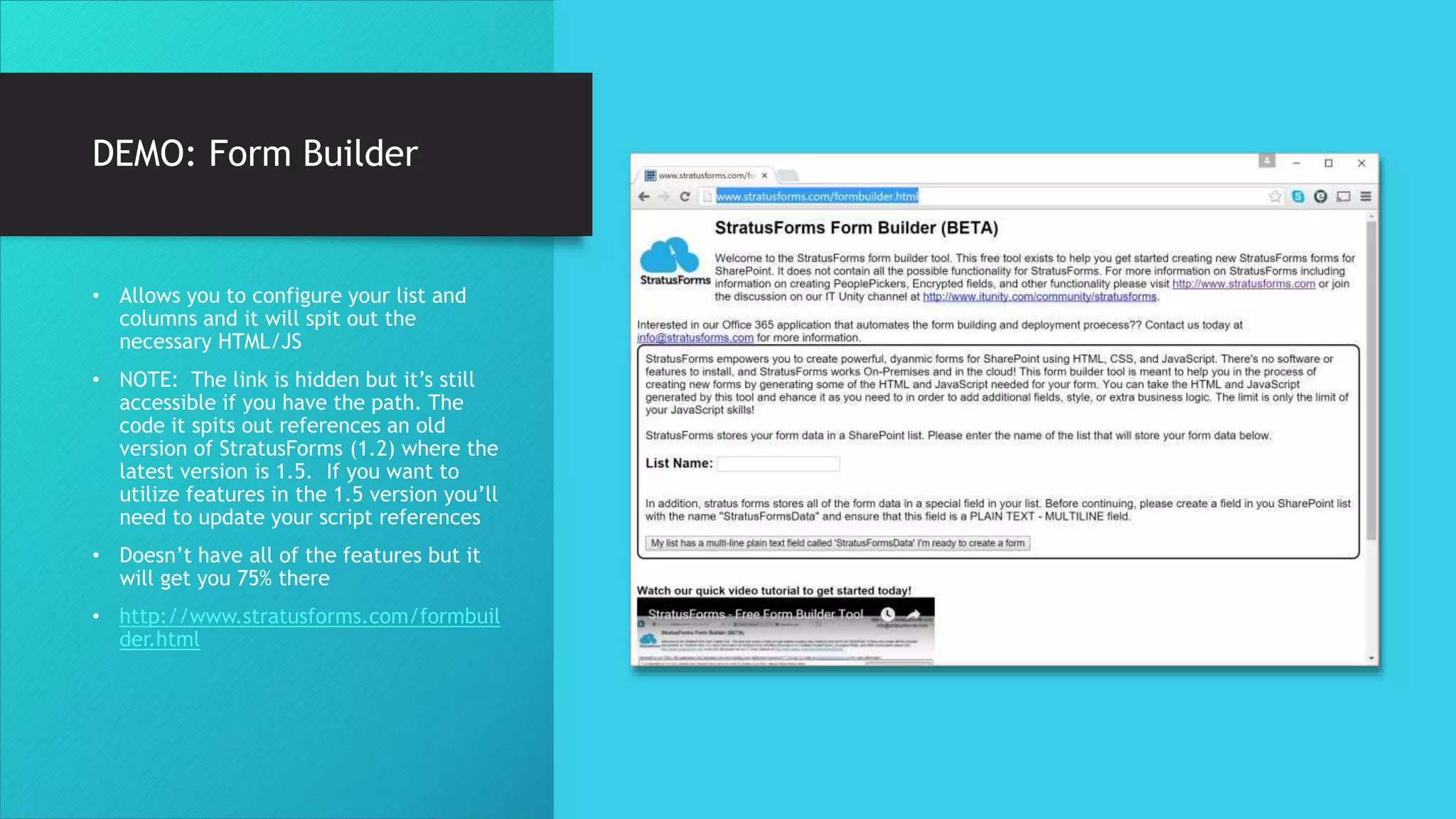 DEMO: Form Builder
• Allows you to configure your list and
columns and it will spit out the
necessary HTML/JS
• NOTE: The link is hidden but it’s still
accessible if you have the path. The
code it spits out references an old
version of StratusForms (1.2) where the
latest version is 1.5. If you want to
utilize features in the 1.5 version you’ll
need to update your script references
• Doesn’t have all of the features but it
will get you 75% there
• http://www.stratusforms.com/formbuil
der.html
 