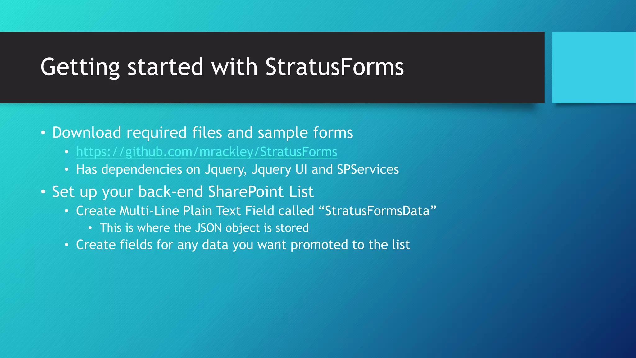 Getting started with StratusForms
• Download required files and sample forms
• https://github.com/mrackley/StratusForms
• Has dependencies on Jquery, Jquery UI and SPServices
• Set up your back-end SharePoint List
• Create Multi-Line Plain Text Field called “StratusFormsData”
• This is where the JSON object is stored
• Create fields for any data you want promoted to the list
 