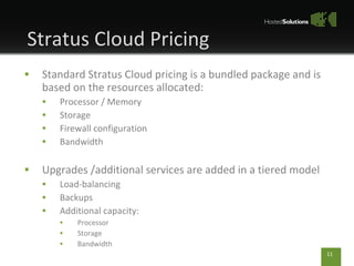 Standard Stratus Cloud pricing is a bundled package and is based on the resources allocated: Processor / Memory Storage Firewall configuration Bandwidth Upgrades /additional services are added in a tiered model Load-balancing Backups Additional capacity: Processor Storage Bandwidth Stratus Cloud Pricing 