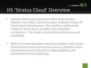 Hosted Solutions has partnered with market leaders VMware, Sun, EMC, Cisco and Juniper to deliver Stratus Hi Touch Cloud Infrastructure. This solution is built on the industrys most robust, scalable, fully redundant architecture.  The result is unmatched performance and availability. With the Hosted Solutions massively scalable, multi-tenant infrastructure clients can access a secure, enterprise-class cloud environment with built-in high availability and automated resource balancing.  HS Stratus Cloud Overview 