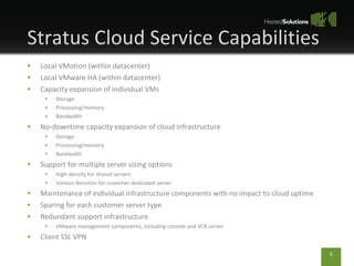 Stratus Cloud Service Capabilities Local VMotion (within datacenter) Local VMware HA (within datacenter) Capacity expansion of individual VMs Storage Processing/memory Bandwidth No-downtime capacity expansion of cloud infrastructure Storage Processing/memory Bandwidth Support for multiple server sizing options High-density for shared servers Various densities for customer-dedicated server Maintenance of individual infrastructure components with no impact to cloud uptime Sparing for each customer server type Redundant support infrastructure VMware management components, including console and VCB server Client SSL VPN 