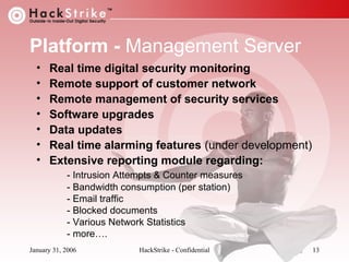 Platform - Management Server
•
•
•
•
•
•
•

Real time digital security monitoring
Remote support of customer network
Remote management of security services
Software upgrades
Data updates
Real time alarming features (under development)
Extensive reporting module regarding:
- Intrusion Attempts & Counter measures
- Bandwidth consumption (per station)
- Email traffic
- Blocked documents
- Various Network Statistics
- more….

January 31, 2006

HackStrike - Confidential

13

 