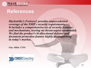 References
Hackstrike's Fortress1 provides unprecedented
coverage of the SMB's security requirements.
It includes a comprehensive set of security features
and mechanisms, leaving no threat-aspect unattended.
We find the product's bi-directional defense and
document protection feature highly distinguishing
in today's market.
Guy Alfasi CTO

18

 