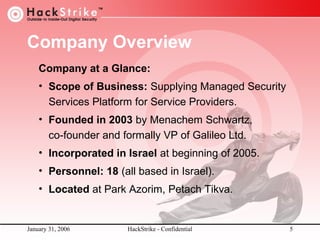 Company Overview
Company at a Glance:
• Scope of Business: Supplying Managed Security
Services Platform for Service Providers.
• Founded in 2003 by Menachem Schwartz,
co-founder and formally VP of Galileo Ltd.
• Incorporated in Israel at beginning of 2005.
• Personnel: 18 (all based in Israel).
• Located at Park Azorim, Petach Tikva.

January 31, 2006

HackStrike - Confidential

5

 