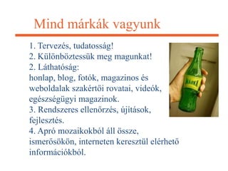 Mind márkák vagyunk
1. Tervezés, tudatosság!
2. Különböztessük meg magunkat!
2. Láthatóság:
honlap, blog, fotók, magazinos és
weboldalak szakértői rovatai, videók,
egészségügyi magazinok.
3. Rendszeres ellenőrzés, újítások,
fejlesztés.
4. Apró mozaikokból áll össze,
ismerősökön, interneten keresztül elérhető
információkból.
 