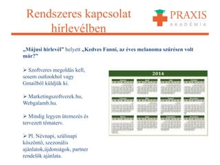 Rendszeres kapcsolat
hírlevélben
„Májusi hírlevél” helyett „Kedves Fanni, az éves melanoma szűrésen volt
már?”
 Szoftveres megoldás kell,
sosem outlookbol vagy
Gmailből küldjük ki.
 Marketingszoftverek.hu,
Webgalamb.hu.
 Mindig legyen ütemezés és
tervezett tématerv.
 Pl. Névnapi, szülinapi
köszöntő, szezonális
ajánlatok,újdonságok, partner
rendelők ajánlata.
 