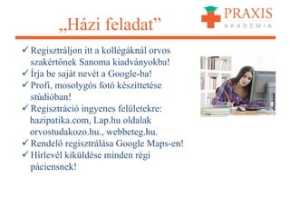 „Házi feladat”
 Regisztráljon itt a kollégáknál orvos
szakértőnek Sanoma kiadványokba!
 Írja be saját nevét a Google-ba!
 Profi, mosolygós fotó készíttetése
stúdióban!
 Regisztráció ingyenes felületekre:
hazipatika.com, Lap.hu oldalak
orvostudakozo.hu., webbeteg.hu.
 Rendelő regisztrálása Google Maps-en!
 Hírlevél kiküldése minden régi
páciensnek!
 
