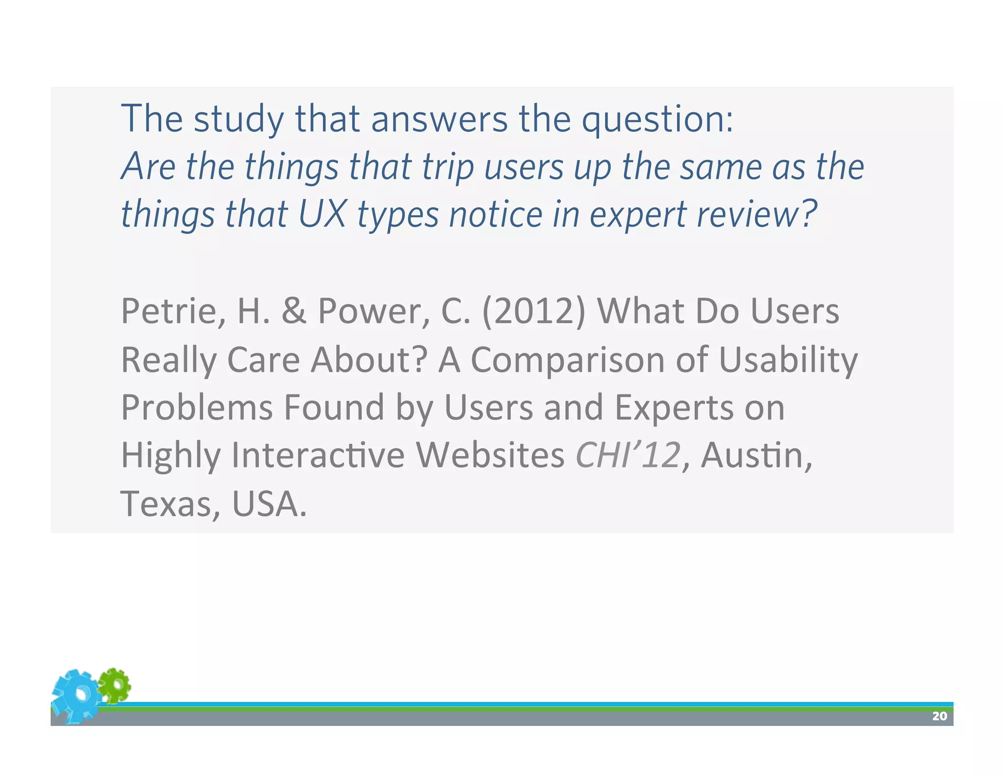 20
The study that answers the question:
Are the things that trip users up the same as the
things that UX types notice in expert review?
	
  
Petrie,	
  H.	
  &	
  Power,	
  C.	
  (2012)	
  What	
  Do	
  Users	
  
Really	
  Care	
  About?	
  A	
  Comparison	
  of	
  Usability	
  
Problems	
  Found	
  by	
  Users	
  and	
  Experts	
  on	
  
Highly	
  Interac>ve	
  Websites	
  CHI’12,	
  Aus>n,	
  
Texas,	
  USA.
 
