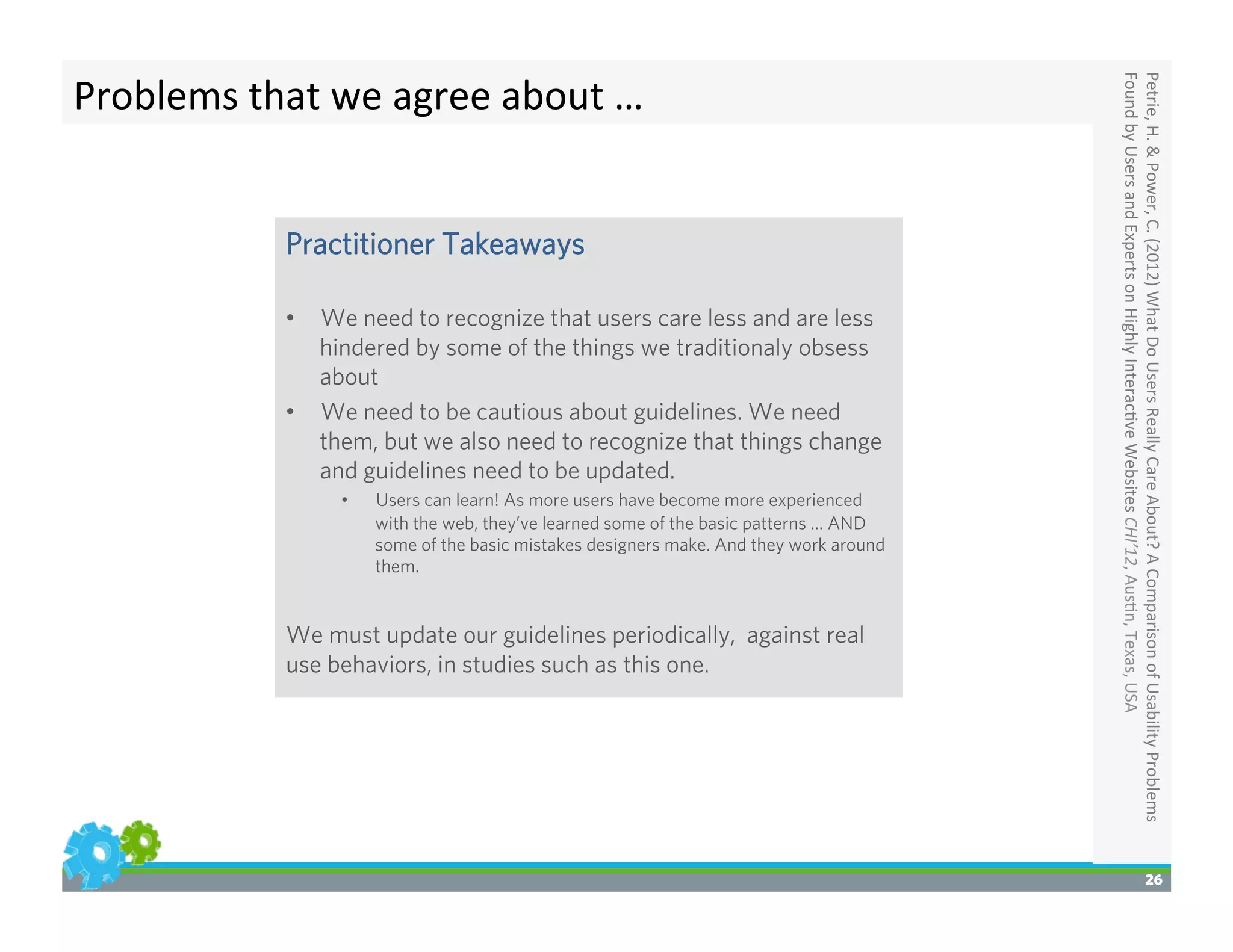 26
Petrie,	
  H.	
  &	
  Power,	
  C.	
  (2012)	
  What	
  Do	
  Users	
  Really	
  Care	
  About?	
  A	
  Comparison	
  of	
  Usability	
  Problems	
  
Found	
  by	
  Users	
  and	
  Experts	
  on	
  Highly	
  Interac>ve	
  Websites	
  CHI’12,	
  Aus>n,	
  Texas,	
  USA	
  
Problems	
  that	
  we	
  agree	
  about	
  …	
  
Practitioner Takeaways
•  We need to recognize that users care less and are less
hindered by some of the things we traditionaly obsess
about
•  We need to be cautious about guidelines. We need
them, but we also need to recognize that things change
and guidelines need to be updated.
•  Users can learn! As more users have become more experienced
with the web, they’ve learned some of the basic patterns … AND
some of the basic mistakes designers make. And they work around
them.
We must update our guidelines periodically, against real
use behaviors, in studies such as this one.
 