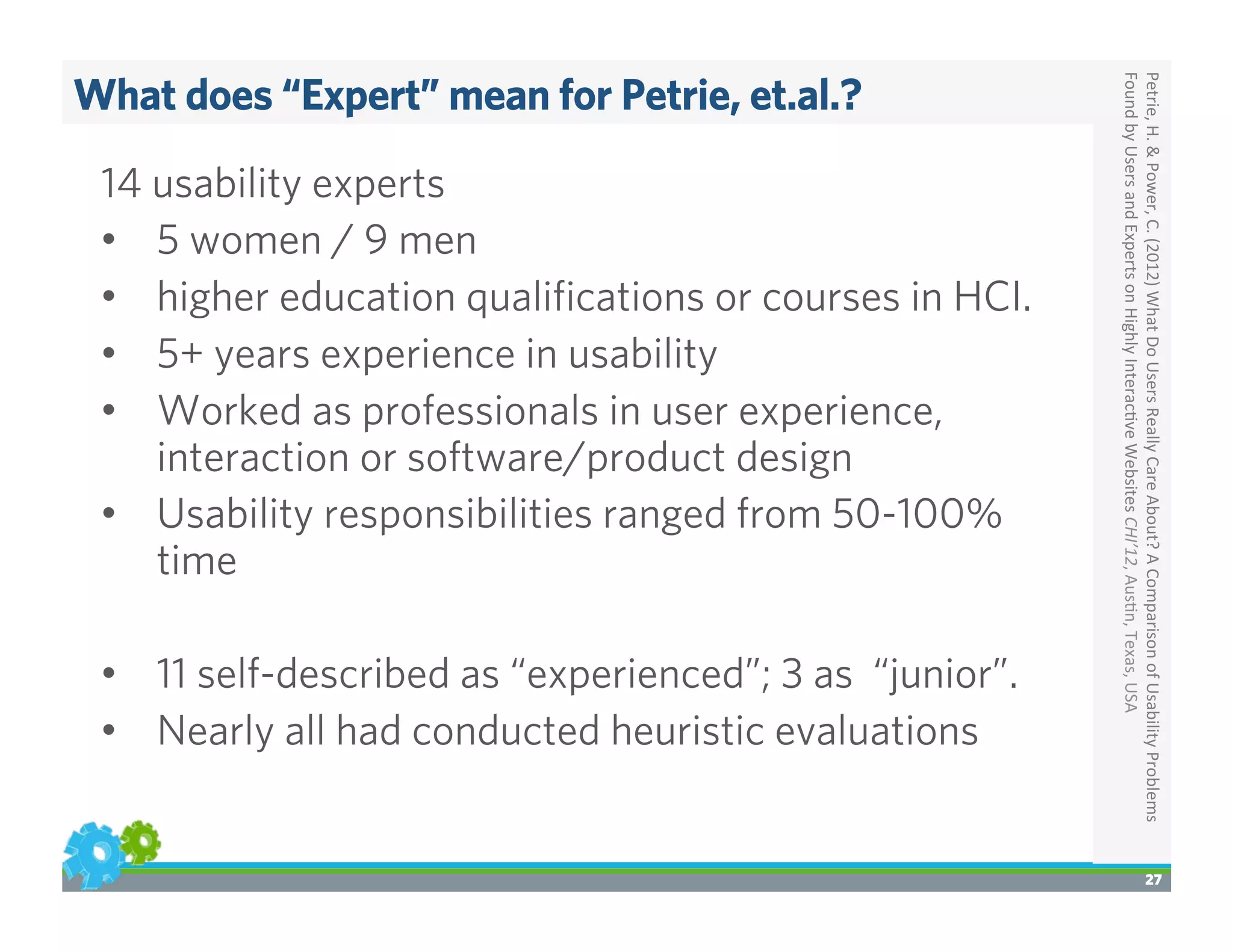 What does “Expert” mean for Petrie, et.al.?
27
Petrie,	
  H.	
  &	
  Power,	
  C.	
  (2012)	
  What	
  Do	
  Users	
  Really	
  Care	
  About?	
  A	
  Comparison	
  of	
  Usability	
  Problems	
  
Found	
  by	
  Users	
  and	
  Experts	
  on	
  Highly	
  Interac>ve	
  Websites	
  CHI’12,	
  Aus>n,	
  Texas,	
  USA	
  
14 usability experts
•  5 women / 9 men
•  higher education qualiﬁcations or courses in HCI.
•  5+ years experience in usability
•  Worked as professionals in user experience,
interaction or software/product design
•  Usability responsibilities ranged from 50-100%
time
•  11 self-described as “experienced”; 3 as “junior”.
•  Nearly all had conducted heuristic evaluations
 