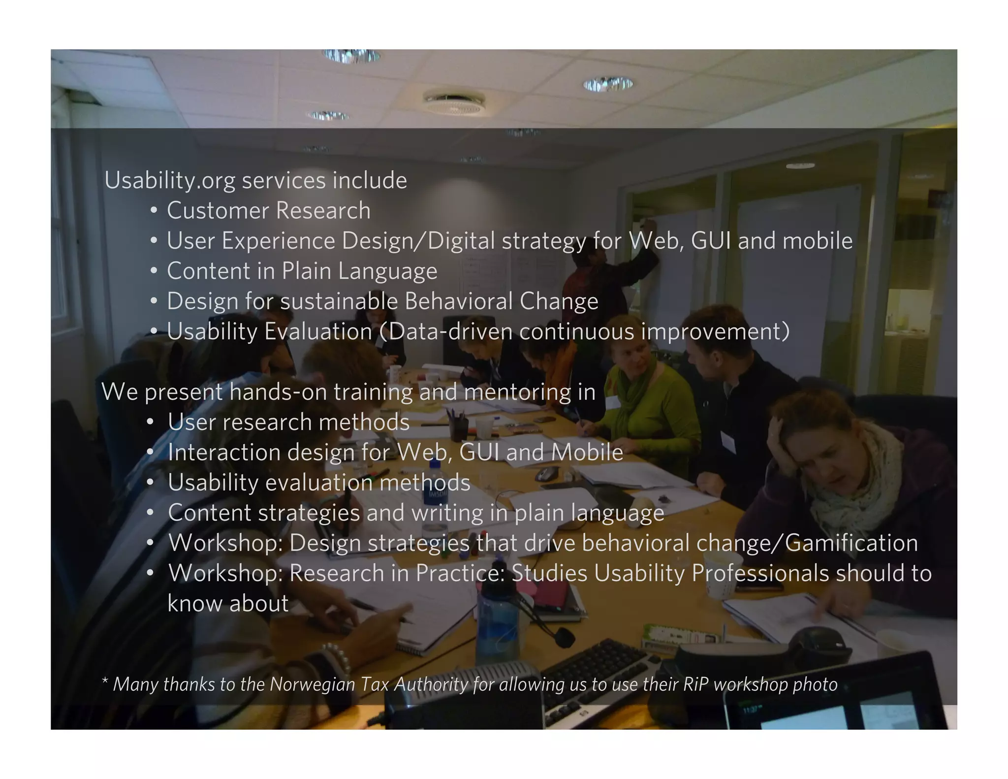 Usability.org services include
•  Customer Research
•  User Experience Design/Digital strategy for Web, GUI and mobile
•  Content in Plain Language
•  Design for sustainable Behavioral Change
•  Usability Evaluation (Data-driven continuous improvement)
We present hands-on training and mentoring in
•  User research methods
•  Interaction design for Web, GUI and Mobile
•  Usability evaluation methods
•  Content strategies and writing in plain language
•  Workshop: Design strategies that drive behavioral change/Gamiﬁcation
•  Workshop: Research in Practice: Studies Usability Professionals should to
know about
* Many thanks to the Norwegian Tax Authority for allowing us to use their RiP workshop photo
 