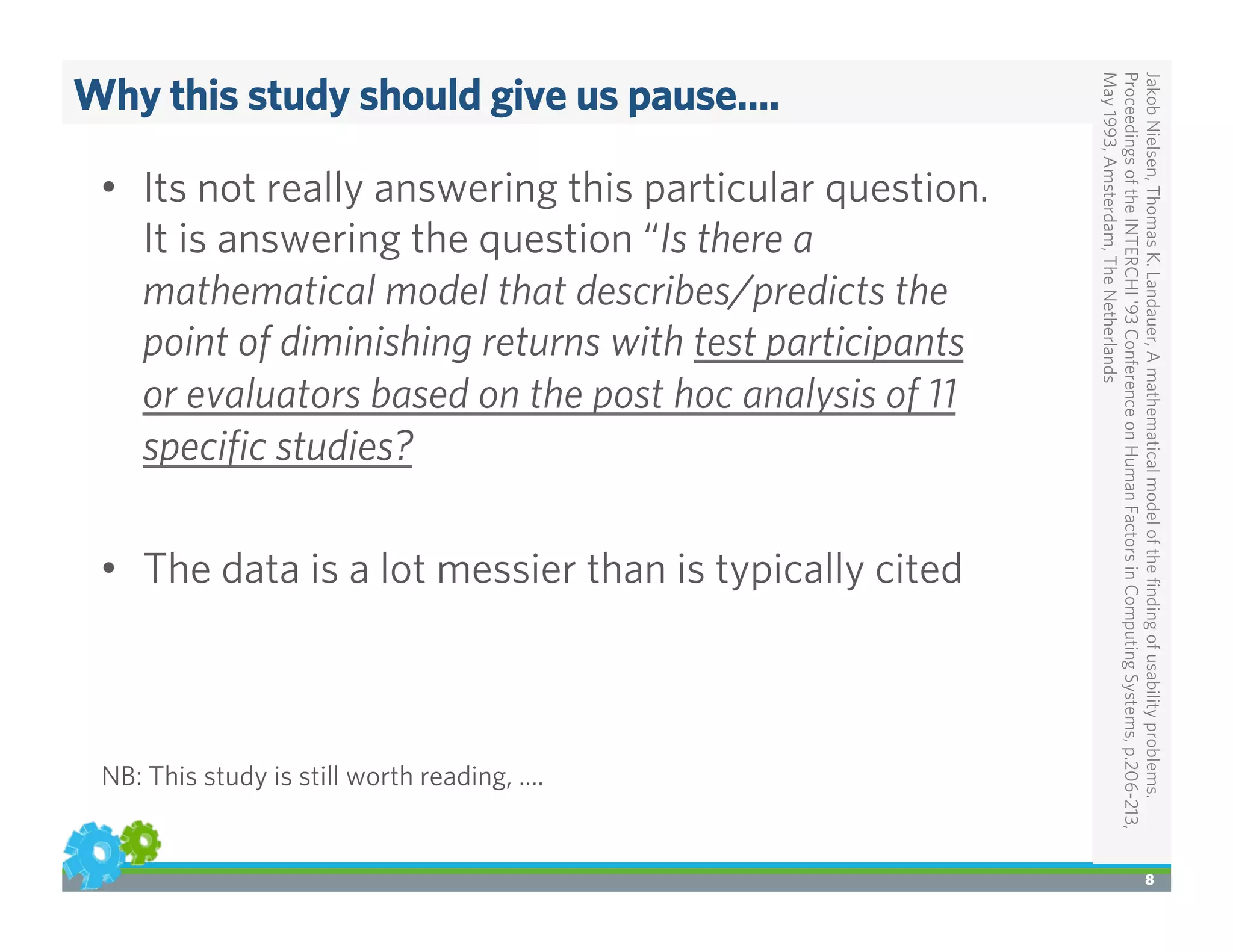 Why this study should give us pause….
JakobNielsen,ThomasK.Landauer,Amathematicalmodeloftheﬁndingofusabilityproblems.
ProceedingsoftheINTERCHI'93ConferenceonHumanFactorsinComputingSystems,p.206-213,
May1993,Amsterdam,TheNetherlands
8
•  Its not really answering this particular question.
It is answering the question “Is there a
mathematical model that describes/predicts the
point of diminishing returns with test participants
or evaluators based on the post hoc analysis of 11
speciﬁc studies?
•  The data is a lot messier than is typically cited
NB: This study is still worth reading, ….
 