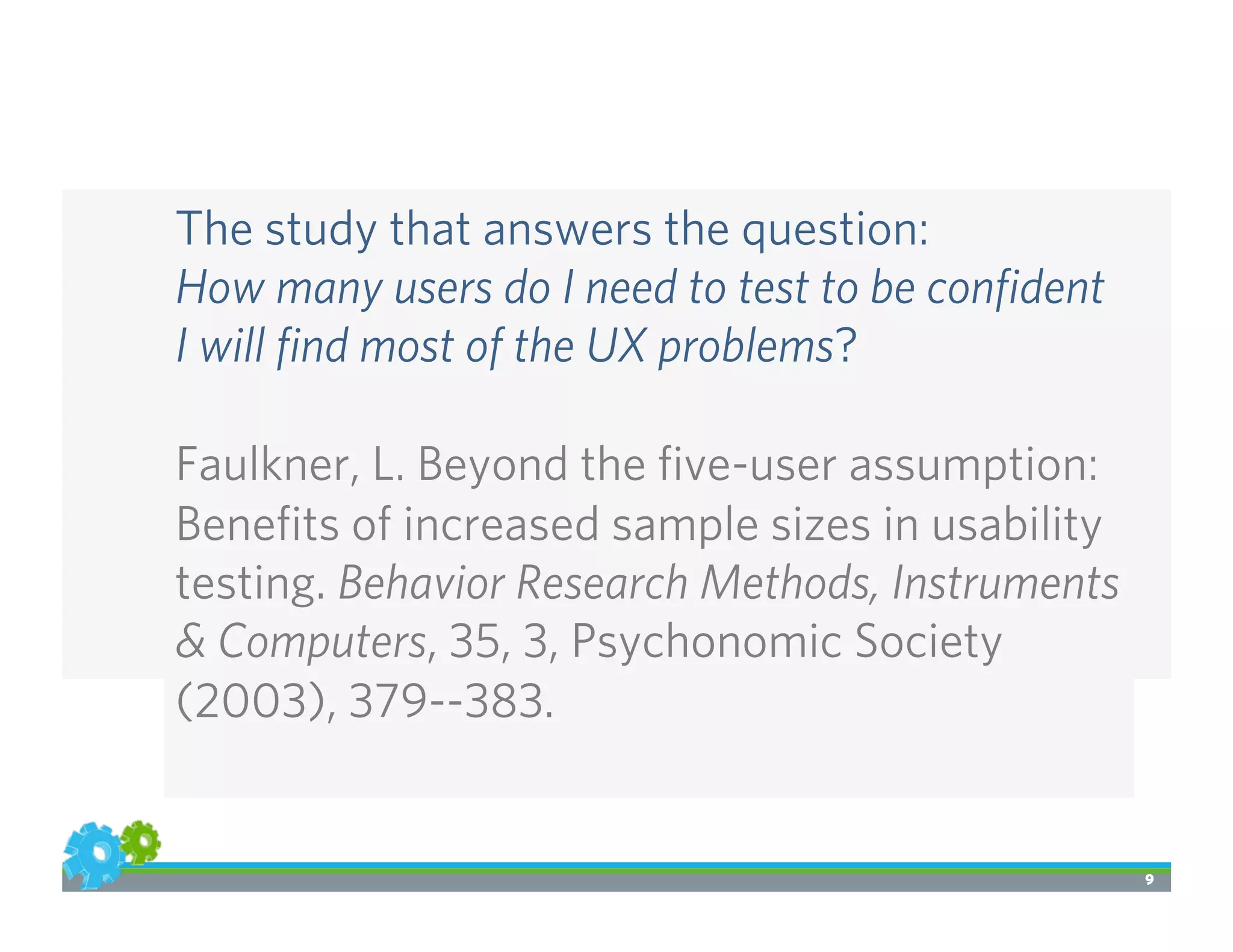 9
The study that answers the question:
How many users do I need to test to be conﬁdent
I will ﬁnd most of the UX problems?
Faulkner, L. Beyond the ﬁve-user assumption:
Beneﬁts of increased sample sizes in usability
testing. Behavior Research Methods, Instruments
& Computers, 35, 3, Psychonomic Society
(2003), 379--383.
 