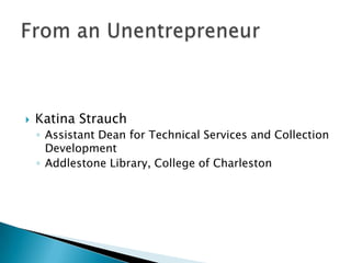Katina Strauch Assistant Dean for Technical Services and Collection Development Addlestone Library, College of Charleston From an Unentrepreneur 