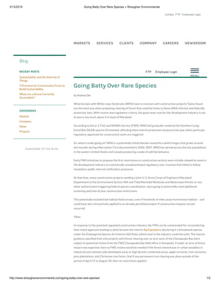 3/13/2019 Going Batty Over Rare Species » Straughan Environmental
http://www.straughanenvironmental.com/going-batty-over-rare-species/ 1/2
Contact FTP Employee Login
MARKETS SERVICES CLIENTS COMPANY CAREERS NEWSROOM
FTP   Employee Login
SUBSCRIBE TO THE BLOG
Blog
RECENT POSTS
Sustainability and the Internet of
Things
5 Practices for Construction Firms to
Build Sustainability
What can a Drone Currently
Accomplish?
CATEGORIES
Awards
Company
News
Projects
Going Batty Over Rare Species
by Andrew Der
What do bats with White-nose Syndrome (WNS) have in common with construction projects? Some found
out the hard way when proposing clearing of forest that could be home to these WNS infected and federally
protected, bats. With recent new regulatory criteria, the good news now for the development industry is not
to worry too much about it in most of Maryland.
According to the U. S. Fish and Wildlife Service (FWS), WNS had gradually rendered the Northern Long-
Eared Bat (NLEB) species threatened, affording them interim protection measures last year when particular
regulatory approvals for construction work are triggered.
So, what is really going on? WNS is a potentially lethal disease caused by a white fungus that grows around
bat muzzles during hibernation. First documented in 2006-2007, WNS has spread across the bat populations
in the eastern United States and Canada producing a wake of odd bat behavior.
Early FWS initiatives to propose the rst restrictions to construction activity were initially viewed by some in
the development industry as a technically unsubstantiated regulatory over-reaction that failed to follow
mandatory public interest noti cation processes.
At that time, many construction projects needing a joint U. S. Army Corps of Engineers/Maryland
Department of the Environment Section 404 and Tidal/Nontidal Wetlands and Waterways Permit, or any
other authorization triggering federal species coordination, were going to potentially need additional
screening and time of year construction restrictions.
This potentially included bat habitat eld surveys, even if hundreds of miles away from known habitat – and
could have also retroactively applied to an already permitted project if construction impacts not yet
occurred.
Yikes.
In response to the panicked regulated construction industry, the FWS can be commended for reconsidering
their initial approach leading to what became the interim April guidance (declaring it a threatened species
under the Endangered Species Act Interim 4(d) Rule), which most in the industry could live with. The interim
guidance speci ed that only projects with forest clearing over an acre west of the Chesapeake Bay were
subject to potential review from the FWS Chesapeake Bay eld of ce in Annapolis. If under an acre of forest
impact was expected, then no FWS review would be needed if the forest cleared was in: urban woodlots in
industrial and commercially developed areas or high density residential areas; apple orchards; tree nurseries;
pine plantations; and Christmas tree farms. And if any permanent tree clearing was done outside of the
period of April 15 to August 30, then no restrictions applied.
 