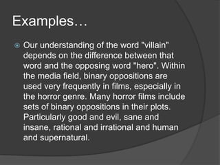 Examples… Our understanding of the word "villain" depends on the difference between that word and the opposing word "hero". Within the media field, binary oppositions are used very frequently in films, especially in the horror genre. Many horror films include sets of binary oppositions in their plots. Particularly good and evil, sane and insane, rational and irrational and human and supernatural.