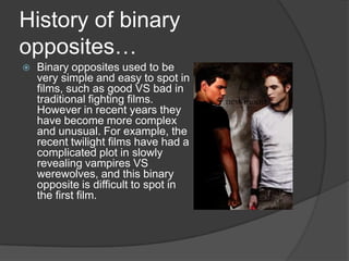 History of binary opposites…Binary opposites used to be very simple and easy to spot in films, such as good VS bad in traditional fighting films. However in recent years they have become more complex and unusual. For example, the recent twilight films have had a complicated plot in slowly revealing vampires VS werewolves, and this binary opposite is difficult to spot in the first film. 