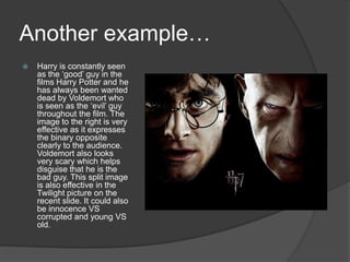 Another example…Harry is constantly seen as the ‘good’ guy in the films Harry Potter and he has always been wanted dead by Voldemort who is seen as the ‘evil’ guy throughout the film. The image to the right is very effective as it expresses the binary opposite clearly to the audience. Voldemort also looks very scary which helps disguise that he is the bad guy. This split image is also effective in the Twilight picture on the recent slide. It could also be innocence VS corrupted and young VS old. 