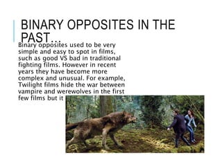 BINARY OPPOSITES IN THE
PAST…Binary opposites used to be very
simple and easy to spot in films,
such as good VS bad in traditional
fighting films. However in recent
years they have become more
complex and unusual. For example,
Twilight films hide the war between
vampire and werewolves in the first
few films but it is revealed later.
 