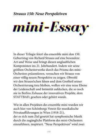 / 9 // 8 /
dem Zeitpunkt schon Vaughan Williams’ Musik gehört.
Strauss faszinierte jedoch offensichtlich Zemlinksy’s
kompositorische Sprache. Die musikalische Reise ist hier
so leidenschaftilch und wunderschön geschrieben, dass
einem der Atem stockt.
Der Sopran und Bariton singen den Text von 7 Gedichten
aus ‘The Gardener’ des bengalischen Dichters Tagore.
Es ist ein Dialog zwischen einem Prinzen und einem
Mädchen, die sich gegenseitig lieben, aber sich trotzdem
verlassen müssen. Während ihre Liebe jedoch wahr ist,
ist seine idealistisch und nicht aufrecht zu erhalten.
Es ist eine fantastische durch die Musik erzählte
Geschichte, die - genau wie bei Strauss - all das steigert,
was romantische Musik erreichen kann.
Wir hoffen, dass Sie das heutige Konzert genießen werden
und freuen uns, Sie in unserer mini-Lounge (3. Juli) und/
oder in unserer Fußball-Lounge (4. Juli) bei einem Getränk
nach dem Konzert zu sehen.
Strauss 150: New Perspectives
mini-Essay
In this three-part series, ensemble mini gives the 150th
anniversary celebrations of Richard Strauss a fascinating
twist by taking this incredible composer into the 21st
century. Performing his greatest orchestral works
through the prism of the mini-orchestra, we aim to
present Strauss from a whole new perspective. Whilst
remaining true to much of Strauss’ orchestration and
ideas, we want to expose a fresh layer of passion and
intimacy never heard or seen before in Berlin’s home for
innovative projects, STATTBAD.
Like in all of ensemble mini’s projects, we have been
inspired by the much-forgotten efforts of Arnold
Schoenberg’s Verein für musikalische Privataufführungen
of Vienna (1918-21) to introduce symphonic music
through the accessible platform of the mini-orchestra.
“New Perspectives” will present two newly commissioned
arrangements by young composers, for which ensemble
mini has gained special permission: Ein Heldenleben
(for 18 players) and Der Rosenkavalier Suite (for 16
players). Rarely-heard arrangements from the time
of Strauss will also be presented, all in the context of
Schoenberg’s inner circle.
 