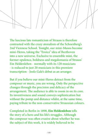 The luscious late romanticism of Strauss is therefore 
contrasted with the crazy atonalism of the Schoenberg’s 
2nd Viennese School. Tonight, our mini-Musos become 
mini-Heros, taking the “Eroica” idea of Beethoven 
into a new universe. Exclusive to ensemble mini, the 
former opulence, boldness and megalomania of Strauss’ 
Ein Heldenleben - normally with its 120 musicians 
- is reduced to just 20 musicians in this premiere 
transcription - Joolz Gale’s debut as an arranger. 
But if you believe our mini-Heros detract from the 
composer or music, you are wrong. Only the perspective 
changes through the precision and delicacy of the 
arrangement. The audience is able to zoom in on its core. 
Its inventiveness and sound conveys sophistication but 
without the pomp and distance whilst, at the same time, 
paying tribute to the non-conservative Straussian colours. 
Completed in Berlin in 1898, Ein Heldenleben tells 
the story of a hero and his life’s struggles. Although 
the composer was often evasive about whether he was 
the subject of this work, it is widely believed to be 
/ 10 / 
 