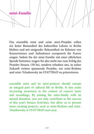 Das ensemble mini und seine mini-Projekte sollen 
ein fester Bestandteil des kulturellen Lebens in Berlin 
bleiben und mit steigender Bekanntheit im Rahmen von 
Konzertreisen und Aufnahmen europaweit für Furore 
sorgen. Indem Sie der mini-Familie mit einer jährlichen 
Spende beitreten, tragen Sie also nicht nur zum Erfolg des 
Projekts Strauss 150 bei, sondern erlauben uns, in naher 
Zukunft weitere spannende Projekte, wie mini-Brahms 
und mini-Tchaikowsky im STATTBAD zu präsentieren. 
ensemble mini and its mini-projects should remain 
an integral part of cultural life in Berlin. It also seeks 
increasing awareness in the context of concert tours 
and recordings. By joining the mini-family with an 
annual donation, you not only contribute to the success 
of this year’s Strauss festivities, but allow us to present 
more exciting projects, such as mini-Brahms and mini- 
Tchaikowsky at STATTBAD next year. 
/ 12 / 
mini-Familie 
 