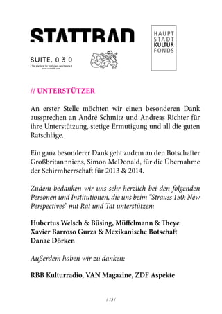 // Unterstützer 
An erster Stelle möchten wir einen besonderen Dank 
aussprechen an André Schmitz und Andreas Richter für 
ihre Unterstützung, stetige Ermutigung und all die guten 
Ratschläge. 
Ein ganz besonderer Dank geht zudem an den Botschafter 
Großbritannniens, Simon McDonald, für die Übernahme 
der Schirmherrschaft für 2013 & 2014. 
Zudem bedanken wir uns sehr herzlich bei den folgenden 
Personen und Institutionen, die uns beim “Strauss 150: New 
Perspectives” mit Rat und Tat unterstützen: 
Hubertus Welsch & Büsing, Müffelmann & Theye 
Xavier Barroso Gurza & Mexikanische Botschaft 
Danae Dörken 
Außerdem haben wir zu danken: 
RBB Kulturradio, VAN Magazine, ZDF Aspekte 
/ 15 / 
 