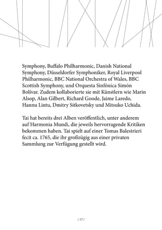 Symphony, Buffalo Philharmonic, Danish National 
Symphony, Düsseldorfer Symphoniker, Royal Liverpool 
Philharmonic, BBC National Orchestra of Wales, BBC 
Scottish Symphony, und Orquesta Sinfónica Simón 
Bolívar. Zudem kollaborierte sie mit Künstlern wie Marin 
Alsop, Alan Gilbert, Richard Goode, Jaime Laredo, 
Hannu Lintu, Dmitry Sitkovetsky und Mitsuko Uchida. 
Tai hat bereits drei Alben veröffentlich, unter anderem 
auf Harmonia Mundi, die jeweils hervorragende Kritiken 
bekommen haben. Tai spielt auf einer Tomas Balestrieri 
fecit ca. 1765, die ihr großzügig aus einer privaten 
Sammlung zur Verfügung gestellt wird. 
/ 17 / 
 