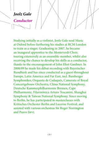 Joolz Gale 
Studying initially as a violinist, Joolz Gale read Music 
at Oxford before furthering his studies at RCM London 
to train as a singer. Graduating in 2007, he became 
an inaugural apprentice to the Monteverdi Choir, 
touring extensively as an ensemble-member, whilst also 
receiving the chance to develop his skills as a conductor, 
thanks to the encouragement of John Eliot Gardiner. In 
2008/09 he made his début recording with Bayerischer 
Rundfunk and has since conducted as a guest throughout 
Europe, Latin America and Far East, incl. Bamberger 
Symphoniker, Orquesta de Cadaqués, Camerata of Royal 
Concertgebouw Orchestra, China National Symphony, 
Deutsche Kammerphilharmonie Bremen, Cape 
Philharmonic, Filarmónica Arturo Toscanini, Shanghai 
Symphony & Taiwan National Symphony. Since moving 
to Berlin, he has participated in masterclasses with 
Kritisches Orchester Berlin and Lucerne Festival, and 
assisted with various orchestras Sir Roger Norrington 
and Paavo Järvi. 
/ 21 / 
Conductor 
 