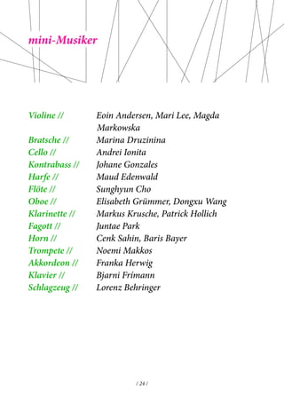 / 24 / 
mini-Musiker 
Violine // Eoin Andersen, Mari Lee, Magda 
Markowska 
Bratsche // Marina Druzinina 
Cello // Andrei Ionita 
Kontrabass // Johane Gonzales 
Harfe // Maud Edenwald 
Flöte // Sunghyun Cho 
Oboe // Elisabeth Grümmer, Dongxu Wang 
Klarinette // Markus Krusche, Patrick Hollich 
Fagott // Juntae Park 
Horn // Cenk Sahin, Baris Bayer 
Trompete // Noemi Makkos 
Akkordeon // Franka Herwig 
Klavier // Bjarni Frímann 
Schlagzeug // Lorenz Behringer 
 