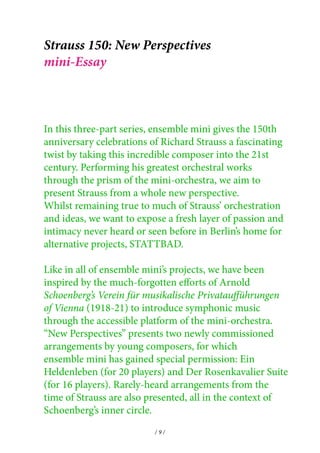 Strauss 150: New Perspectives 
mini-Essay 
In this three-part series, ensemble mini gives the 150th 
anniversary celebrations of Richard Strauss a fascinating 
twist by taking this incredible composer into the 21st 
century. Performing his greatest orchestral works 
through the prism of the mini-orchestra, we aim to 
present Strauss from a whole new perspective. 
Whilst remaining true to much of Strauss’ orchestration 
and ideas, we want to expose a fresh layer of passion and 
intimacy never heard or seen before in Berlin’s home for 
alternative projects, STATTBAD. 
Like in all of ensemble mini’s projects, we have been 
inspired by the much-forgotten efforts of Arnold 
Schoenberg’s Verein für musikalische Privataufführungen 
of Vienna (1918-21) to introduce symphonic music 
through the accessible platform of the mini-orchestra. 
“New Perspectives” presents two newly commissioned 
arrangements by young composers, for which 
ensemble mini has gained special permission: Ein 
Heldenleben (for 20 players) and Der Rosenkavalier Suite 
(for 16 players). Rarely-heard arrangements from the 
time of Strauss are also presented, all in the context of 
Schoenberg’s inner circle. 
/ 9 / 
 