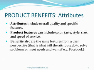 PRODUCT BENEFITS: Attributes
 Attributes include overall quality and specific
features.
 Product features can include color, taste, style, size,
and speed of service.
 Benefits also are the same features from a user
perspective (that is what will the attribute do to solve
problems or meet needs and wants? e.g. Facebook)
10
© 2014 Pearson Education, Inc.
 