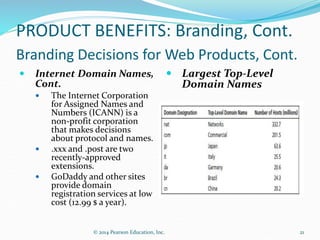 PRODUCT BENEFITS: Branding, Cont.
Branding Decisions for Web Products, Cont.
 Internet Domain Names,
Cont.
 The Internet Corporation
for Assigned Names and
Numbers (ICANN) is a
non-profit corporation
that makes decisions
about protocol and names.
 .xxx and .post are two
recently-approved
extensions.
 GoDaddy and other sites
provide domain
registration services at low
cost (12.99 $ a year).
 Largest Top-Level
Domain Names
21
© 2014 Pearson Education, Inc.
 
