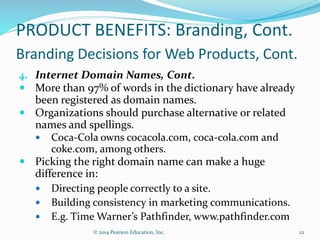 PRODUCT BENEFITS: Branding, Cont.
Branding Decisions for Web Products, Cont.
4. Internet Domain Names, Cont.
 More than 97% of words in the dictionary have already
been registered as domain names.
 Organizations should purchase alternative or related
names and spellings.
 Coca-Cola owns cocacola.com, coca-cola.com and
coke.com, among others.
 Picking the right domain name can make a huge
difference in:
 Directing people correctly to a site.
 Building consistency in marketing communications.
 E.g. Time Warner’s Pathfinder, www.pathfinder.com
22
© 2014 Pearson Education, Inc.
 
