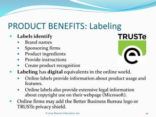 PRODUCT BENEFITS: Labeling
 Labels identify
 Brand names
 Sponsoring firms
 Product ingredients
 Provide instructions
 Create product recognition
 Labeling has digital equivalents in the online world.
 Online labels provide information about product usage and
features.
 Online labels also provide extensive legal information
about copyright use on their webpage (Microsoft).
 Online firms may add the Better Business Bureau logo or
TRUSTe privacy shield.
24
© 2014 Pearson Education, Inc.
 