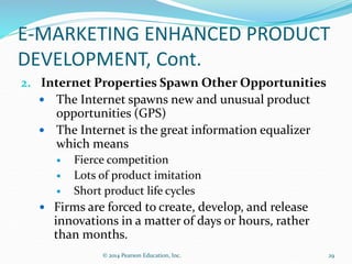 E-MARKETING ENHANCED PRODUCT
DEVELOPMENT, Cont.
2. Internet Properties Spawn Other Opportunities
 The Internet spawns new and unusual product
opportunities (GPS)
 The Internet is the great information equalizer
which means
 Fierce competition
 Lots of product imitation
 Short product life cycles
 Firms are forced to create, develop, and release
innovations in a matter of days or hours, rather
than months.
29
© 2014 Pearson Education, Inc.
 