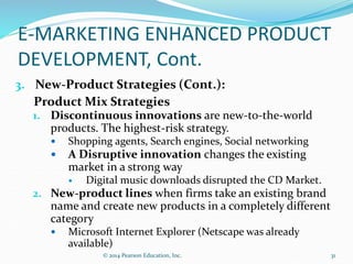 E-MARKETING ENHANCED PRODUCT
DEVELOPMENT, Cont.
3. New-Product Strategies (Cont.):
Product Mix Strategies
1. Discontinuous innovations are new-to-the-world
products. The highest-risk strategy.
 Shopping agents, Search engines, Social networking
 A Disruptive innovation changes the existing
market in a strong way
 Digital music downloads disrupted the CD Market.
2. New-product lines when firms take an existing brand
name and create new products in a completely different
category
 Microsoft Internet Explorer (Netscape was already
available)
31
© 2014 Pearson Education, Inc.
 