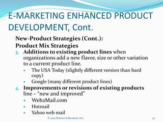 E-MARKETING ENHANCED PRODUCT
DEVELOPMENT, Cont.
New-Product Strategies (Cont.):
Product Mix Strategies
3. Additions to existing product lines when
organizations add a new flavor, size or other variation
to a current product line.
 The USA Today (slightly different version than hard
copy)
 Google (many different product lines)
4. Improvements or revisions of existing products
line – “new and improved”
 Web2Mail.com
 Hotmail
 Yahoo web mail
32
© 2014 Pearson Education, Inc.
 