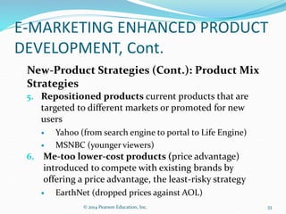 E-MARKETING ENHANCED PRODUCT
DEVELOPMENT, Cont.
New-Product Strategies (Cont.): Product Mix
Strategies
5. Repositioned products current products that are
targeted to different markets or promoted for new
users
 Yahoo (from search engine to portal to Life Engine)
 MSNBC (younger viewers)
6. Me-too lower-cost products (price advantage)
introduced to compete with existing brands by
offering a price advantage, the least-risky strategy
 EarthNet (dropped prices against AOL)
33
© 2014 Pearson Education, Inc.
 