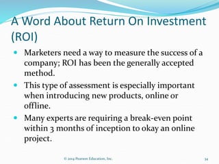 A Word About Return On Investment
(ROI)
 Marketers need a way to measure the success of a
company; ROI has been the generally accepted
method.
 This type of assessment is especially important
when introducing new products, online or
offline.
 Many experts are requiring a break-even point
within 3 months of inception to okay an online
project.
34
© 2014 Pearson Education, Inc.
 