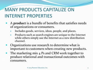 MANY PRODUCTS CAPITALIZE ON
INTERNET PROPERTIES
 A product is a bundle of benefits that satisfies needs
of organizations or consumers.
 Includes goods, services, ideas, people, and places.
 Products such as search engines are unique to the Internet
while others simply use the Internet as a new distribution
channel.
 Organizations use research to determine what is
important to customers when creating new products.
 The marketing mix 4 Ps and CRM work together to
produce relational and transactional outcomes with
consumers.
5
© 2014 Pearson Education, Inc.
 