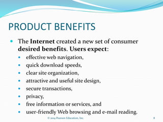 PRODUCT BENEFITS
 The Internet created a new set of consumer
desired benefits. Users expect:
 effective web navigation,
 quick download speeds,
 clear site organization,
 attractive and useful site design,
 secure transactions,
 privacy,
 free information or services, and
 user-friendly Web browsing and e-mail reading.
8
© 2014 Pearson Education, Inc.
 