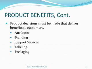 PRODUCT BENEFITS, Cont.
 Product decisions must be made that deliver
benefits to customers.
 Attributes
 Branding
 Support Services
 Labeling
 Packaging
9
© 2014 Pearson Education, Inc.
 