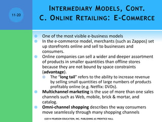 ©2014 PEARSON EDUCATION, INC. PUBLISHING AS PRENTICE HALL
11-20
 One of the most visible e-business models
 In the e-commerce model, merchants (such as Zappos) set
up storefronts online and sell to businesses and
consumers.
 Online companies can sell a wider and deeper assortment
of products in smaller quantities than offline stores
because they are not bound by space constraints
(advantage).
 The “long tail” refers to the ability to increase revenue
by selling small quantities of large numbers of products
profitably online (e.g. Netflix: DVDs).
 Multichannel marketing is the use of more than one sales
channels such as Web, mobile, brick & mortar, and
catalog.
 Omni-channel shopping describes the way consumers
move seamlessly through many shopping channels
INTERMEDIARY MODELS, CONT.
C. ONLINE RETAILING: E-COMMERCE
 