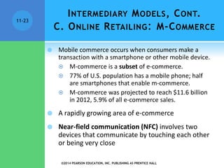 INTERMEDIARY MODELS, CONT.
C. ONLINE RETAILING: M-COMMERCE
 Mobile commerce occurs when consumers make a
transaction with a smartphone or other mobile device.
 M-commerce is a subset of e-commerce.
 77% of U.S. population has a mobile phone; half
are smartphones that enable m-commerce.
 M-commerce was projected to reach $11.6 billion
in 2012, 5.9% of all e-commerce sales.
 A rapidly growing area of e-commerce
 Near-field communication (NFC) involves two
devices that communicate by touching each other
or being very close
©2014 PEARSON EDUCATION, INC. PUBLISHING AS PRENTICE HALL
11-23
 