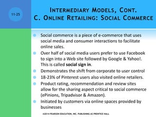 INTERMEDIARY MODELS, CONT.
C. ONLINE RETAILING: SOCIAL COMMERCE
 Social commerce is a piece of e-commerce that uses
social media and consumer interactions to facilitate
online sales.
 Over half of social media users prefer to use Facebook
to sign into a Web site followed by Google & Yahoo!.
This is called social sign in.
 Demonstrates the shift from corporate to user control
 18-23% of Pinterest users also visited online retailers.
 Product rating, recommendation and review sites
allow for the sharing aspect critical to social commerce
(ePinions, Tripadvisor & Amazon).
 Initiated by customers via online spaces provided by
businesses
©2014 PEARSON EDUCATION, INC. PUBLISHING AS PRENTICE HALL
11-25
 