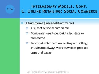INTERMEDIARY MODELS, CONT.
C. ONLINE RETAILING: SOCIAL COMMERCE
 F-Commerce (Facebook Commerce)
 A subset of social commerce
 Companies use Facebook to facilitate e-
commerce
 Facebook is for communicating not selling,
thus its not always work as well as product
apps and pages
©2014 PEARSON EDUCATION, INC. PUBLISHING AS PRENTICE HALL
11-26
 
