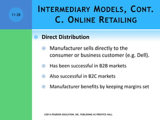 INTERMEDIARY MODELS, CONT.
C. ONLINE RETAILING
 Direct Distribution
 Manufacturer sells directly to the
consumer or business customer (e.g. Dell).
 Has been successful in B2B markets
 Also successful in B2C markets
 Manufacturer benefits by keeping margins set
©2014 PEARSON EDUCATION, INC. PUBLISHING AS PRENTICE HALL
11-28
 