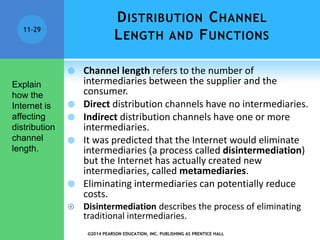 ©2014 PEARSON EDUCATION, INC. PUBLISHING AS PRENTICE HALL
11-29
DISTRIBUTION CHANNEL
LENGTH AND FUNCTIONS
 Channel length refers to the number of
intermediaries between the supplier and the
consumer.
 Direct distribution channels have no intermediaries.
 Indirect distribution channels have one or more
intermediaries.
 It was predicted that the Internet would eliminate
intermediaries (a process called disintermediation)
but the Internet has actually created new
intermediaries, called metamediaries.
 Eliminating intermediaries can potentially reduce
costs.
 Disintermediation describes the process of eliminating
traditional intermediaries.
Explain
how the
Internet is
affecting
distribution
channel
length.
 