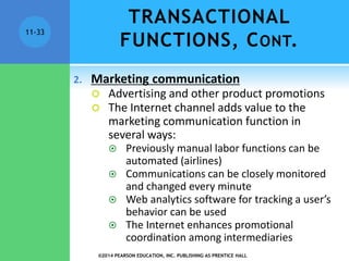 11-33
2. Marketing communication
 Advertising and other product promotions
 The Internet channel adds value to the
marketing communication function in
several ways:
 Previously manual labor functions can be
automated (airlines)
 Communications can be closely monitored
and changed every minute
 Web analytics software for tracking a user’s
behavior can be used
 The Internet enhances promotional
coordination among intermediaries
TRANSACTIONAL
FUNCTIONS, CONT.
©2014 PEARSON EDUCATION, INC. PUBLISHING AS PRENTICE HALL
 